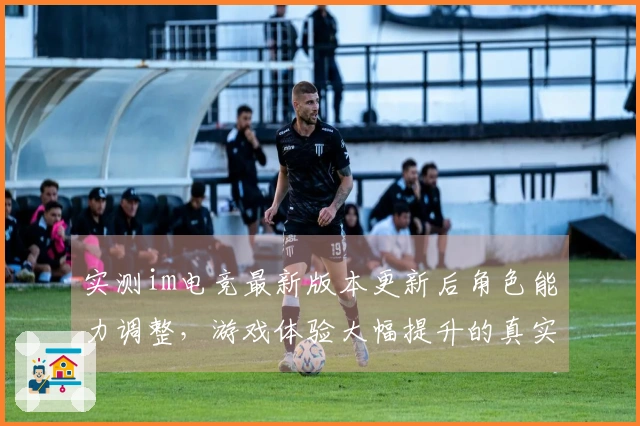 实测im电竞最新版本更新后角色能力调整，游戏体验大幅提升的真实反馈