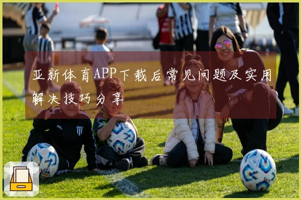 亚新体育APP下载后常见问题及实用解决技巧分享