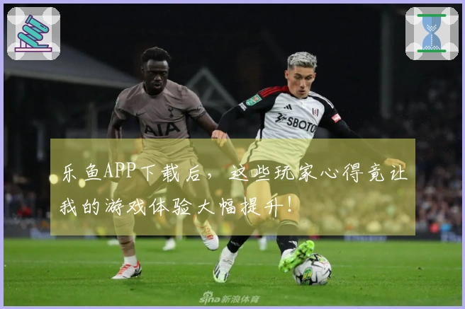 乐鱼APP下载后，这些玩家心得竟让我的游戏体验大幅提升！