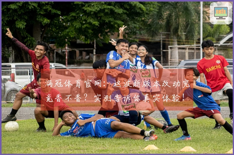 满冠体育官网：这波新版本改动究竟香不香？实测告诉你真实体验！