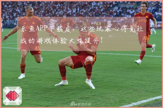 乐鱼APP下载后，这些玩家心得竟让我的游戏体验大幅提升！