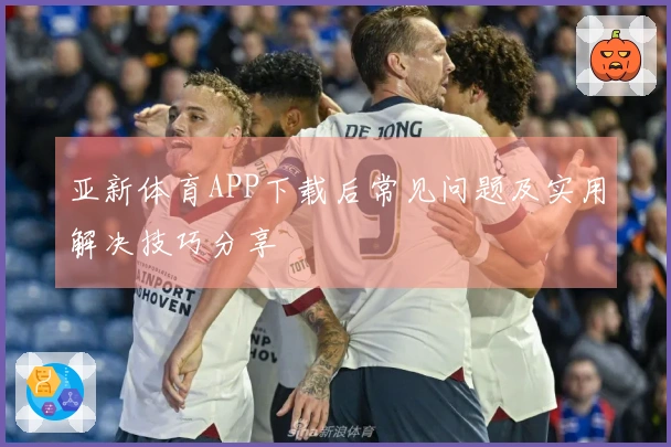 亚新体育APP下载后常见问题及实用解决技巧分享